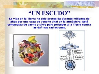 La vida en la Tierra ha sido protegida durante millones de
años por una capa de veneno vital en la atmósfera. Está
compuesta de ozono y sirve para proteger a la Tierra contra
las dañinas radiaciones.
“UN ESCUDO”
 