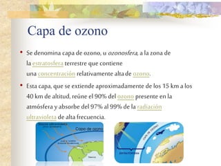 Capa de ozono
• Se denomina capa de ozono, u ozonosfera, a lazona de
laestratosfera terrestre que contiene
unaconcentración relativamente altade ozono.
• Esta capa, que se extiende aproximadamente de los 15 km a los
40 km de altitud,reúne el 90% del ozono presente en la
atmósfera y absorbe del 97% al 99% de la radiación
ultravioleta de altafrecuencia.
 