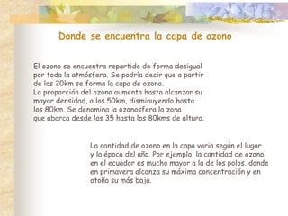 Donde se encuentra la capa de ozono
El ozono se encuentra repartido de forma desigual
por toda la atmósfera. Se podría decir que a partir
de los 20km se forma la capa de ozono.
La proporción del ozono aumenta hasta alcanzar su
mayor densidad, a los 50km, disminuyendo hasta
los 80km. Se denomina la ozonosfera la zona
que abarca desde los 35 hasta los 80kms de altura.
La cantidad de ozono en la capa varia según el lugar
y la época del año. Por ejemplo, la cantidad de ozono
en el ecuador es mucho mayor a la de los polos, donde
en primavera alcanza su máxima concentración y en
otoño su más baja.
 