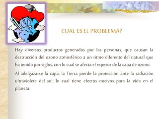 CUAL ESEL PROBLEMA?
Hay diversos productos generados por las personas, que causan la
destrucción del ozono atmosférico a un ritmo diferente del natural que
ha tenido por siglos, con lo cualse afecta el espesor de la capa de ozono.
Al adelgazarse la capa, la Tierra pierde la protección ante la radiación
ultravioleta del sol, lo cual tiene efectos nocivos para la vida en el
planeta.
 