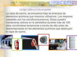 LO QUE DAÑA LA CAPA DE OZONO
La capa de ozono, se encuentra bajo la amenaza de
elementos químicos que nosotros utilizamos. Los mayores
culpables son los clorofluorocarbonos. Éstos pueden
mantenerse activos en la atmósfera durante más de 100
años moviéndose lentamente a través de ella antes de
descomponerse en los elementos químicos que destruyen
la capa de ozono.
 
