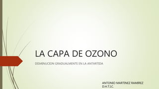 LA CAPA DE OZONO
DISMINUCION GRADUALMENTE EN LA ANTARTIDA
ANTONIO MARTINEZ RAMIREZ
D.H.T.I.C.
 