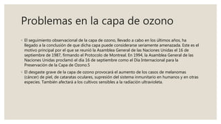 Problemas en la capa de ozono
◦ El seguimiento observacional de la capa de ozono, llevado a cabo en los últimos años, ha
llegado a la conclusión de que dicha capa puede considerarse seriamente amenazada. Este es el
motivo principal por el que se reunió la Asamblea General de las Naciones Unidas el 16 de
septiembre de 1987, firmando el Protocolo de Montreal. En 1994, la Asamblea General de las
Naciones Unidas proclamó el día 16 de septiembre como el Día Internacional para la
Preservación de la Capa de Ozono.5
◦ El desgaste grave de la capa de ozono provocará el aumento de los casos de melanomas
(cáncer) de piel, de cataratas oculares, supresión del sistema inmunitario en humanos y en otras
especies. También afectará a los cultivos sensibles a la radiación ultravioleta.
 