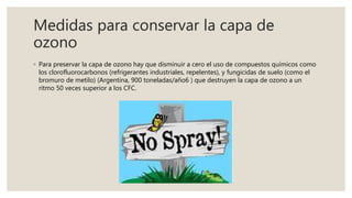Medidas para conservar la capa de
ozono
◦ Para preservar la capa de ozono hay que disminuir a cero el uso de compuestos químicos como
los clorofluorocarbonos (refrigerantes industriales, repelentes), y fungicidas de suelo (como el
bromuro de metilo) (Argentina, 900 toneladas/año6 ) que destruyen la capa de ozono a un
ritmo 50 veces superior a los CFC.
 