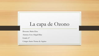 La capa de Ozono
Docente: María Eliza
Alumna: Ivon Abigail Díaz
Grado: 6°
Colegio: Santo Tomas de Aquino
 