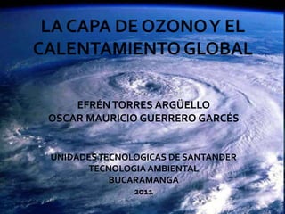 LA CAPA DE OZONO Y EL CALENTAMIENTO GLOBAL EFRÉN TORRES ARGÜELLO OSCAR MAURICIO GUERRERO GARCÉS UNIDADES TECNOLOGICAS DE SANTANDER TECNOLOGIA AMBIENTAL  BUCARAMANGA 2011 