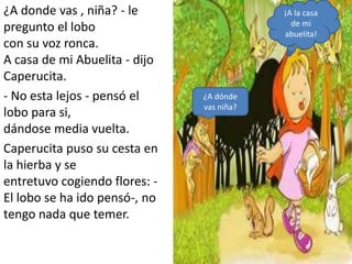 ¿A donde vas , niña? - le                  ¡A la casa
                                             de mi
pregunto el lobo                           abuelita!
con su voz ronca.
A casa de mi Abuelita - dijo
Caperucita.
- No esta lejos - pensó el     ¿A dónde
                               vas niña?
lobo para si,
dándose media vuelta.
Caperucita puso su cesta en
la hierba y se
entretuvo cogiendo flores: -
El lobo se ha ido pensó-, no
tengo nada que temer.
 