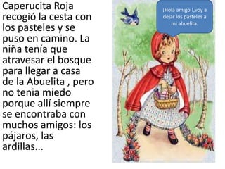 Caperucita Roja         ¡Hola amigo !,voy a
recogió la cesta con    dejar los pasteles a
                           mi abuelita.
los pasteles y se
puso en camino. La
niña tenía que
atravesar el bosque
para llegar a casa
de la Abuelita , pero
no tenia miedo
porque allí siempre
se encontraba con
muchos amigos: los
pájaros, las
ardillas...
 