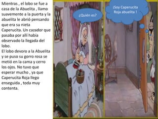 Mientras , el lobo se fue a
casa de la Abuelita , llamo                 ¡Soy Caperucita
                                             Roja abuelita !
suavemente a la puerta y la    ¿Quién es?
abuelita le abrió pensando
que era su nieta
Caperucita. Un cazador que
pasaba por allí había
observado la llegada del
lobo.
El lobo devoro a la Abuelita
y se puso su gorro rosa se
metió en la cama y cerro
los ojos. No tuvo que
esperar mucho , ya que
Caperucita Roja llego
enseguida , toda muy
contenta.
 