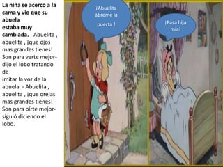 La niña se acerco a la   ¡Abuelita
cama y vio que su        ábreme la
abuela                               ¡Pasa hija
                         puerta !
estaba muy                             mía!
cambiada. - Abuelita ,
abuelita , ¡que ojos
mas grandes tienes!
Son para verte mejor-
dijo el lobo tratando
de
imitar la voz de la
abuela. - Abuelita ,
abuelita , ¡que orejas
mas grandes tienes! -
Son para oírte mejor-
siguió diciendo el
lobo.


-
 