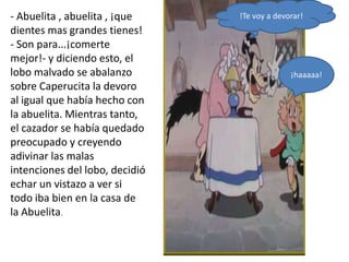 - Abuelita , abuelita , ¡que    !Te voy a devorar!
dientes mas grandes tienes!
- Son para...¡comerte
mejor!- y diciendo esto, el
lobo malvado se abalanzo                      ¡haaaaa!
sobre Caperucita la devoro
al igual que había hecho con
la abuelita. Mientras tanto,
el cazador se había quedado
preocupado y creyendo
adivinar las malas
intenciones del lobo, decidió
echar un vistazo a ver si
todo iba bien en la casa de
la Abuelita.
 