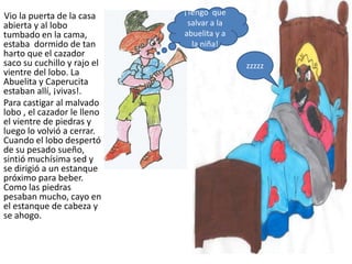 Vio la puerta de la casa     ¡Tengo que
abierta y al lobo             salvar a la
tumbado en la cama,          abuelita y a
estaba dormido de tan          la niña!
harto que el cazador
saco su cuchillo y rajo el                  zzzzz
vientre del lobo. La
Abuelita y Caperucita
estaban allí, ¡vivas!.
Para castigar al malvado
lobo , el cazador le lleno
el vientre de piedras y
luego lo volvió a cerrar.
Cuando el lobo despertó
de su pesado sueño,
sintió muchísima sed y
se dirigió a un estanque
próximo para beber.
Como las piedras
pesaban mucho, cayo en
el estanque de cabeza y
se ahogo.
 