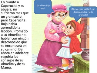 En cuanto a
Caperucita y su     ¡Esta bien hija
                         mía!
abuela, no                            ¡Nunca mas hablaré con
                                        desconocidos , te lo
sufrieron mas que                           prometo!
un gran susto,
pero Caperucita
Roja había
aprendido la
lección. Prometió
a su Abuelita no
hablar con ningún
desconocido que
se encontrara en
su camino. De
ahora en adelante
seguiría los
consejos de su
Abuelita y de su
Mama.
 