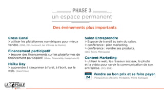 PHASE 3
un espace permanent
Des évènements plus importants
Cross Canal
> utiliser les plateformes numériques pour mieux
vendre. (ENE, CCI, Innovact, les Vitrines de Reims)
Financement participatif
> trouver des financements sur les plateformes de
financement participatif. (Ulule, FinanceUp, HappyLunch)
Haïku Day
> apprendre à s’exprimer à l’oral, à l’écrit, sur le
web. (SlamTribu)
Salon Entreprendre
> Espace de travail au sein du salon,
> conférence : plan marketing,
> conférence : vendre ses produits.
(CCI, Reims Métropole)
Content Marketing
> utiliser le web, les réseaux sociaux, la photo
et la vidéo pour servir la communication de son
entreprise. (CCI, ENE)
AVRIL
 Vendre au bon prix et se faire payer.
(Perspectives d’Avenir, ProOptim, Pierre Ramage)24
 
