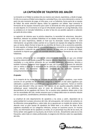 LA CAPTACIÓN DE TALENTOS DEL BALÓN
La iniciación en el fútbol se produce de una manera casi natural, espontánea, y desde el juego.
El niño no se acerca al fútbol como deporte o actividad física, sino como distracción y recreo. A
partir de este momento de juego, el niño pasa, a ser un futbolista, forma parte de un equipo
de fútbol. No existe selección alguna, todos los jugadores son válidos. Aquí comienza la
formación de los equipos necesarios para cubrir la demanda de niños que quieren participar
en este deporte. En el momento en el que el niño decide competir en una liga federada, inicia
su andadura en el mercado futbolístico, se abre la fase de una posible captación o selección
por parte de otros clubes.
La captación de talentos para la práctica deportiva, la necesidad de seleccionar, descubrir,
identificar, detectar los posibles futbolistas en las edades tempranas, se ha vuelto más que
nunca de suma importancia, debido al nivel que ha alcanzado nuestro deporte a nivel
internacional. Los grandes clubes cuentan en su mayoría con equipos de categorías inferiores
que, en teoría, deben forman la base de sus plantillas de futuro y de su economía sostenible.
En este aspecto, el trabajo ideal de una entidad deportiva consistiría en un sistema integrado
de evaluación y selección de estos jóvenes talentos, en este caso, en el ámbito del fútbol,
resaltando lo importe que resulta una acertada elección y posterior formación de estos niños
futbolistas.
La correcta utilización de los sistemas de selección puede traducirse en que una entidad
deportiva determinada pueda acaparar los mejores talentos deportivos, llevándola a mejores
resultados y a una óptima utilización de sus recursos, materiales, económicos, técnicos y
también humanos. Debemos hacer hincapié en que, por lo general, el proceso de selección
solo se realiza a partir de la evaluación de las aptitudes físicas, técnicas y antropométricas
(peso, altura) sin incorporar información adicional de las actitudes (carácter y
comportamiento) del deportista.
El ojeador
En la mayoría de los clubes hay un conjunto de personas, llamadas ojeadores, cuya misión
consiste en ver partidos de las diferentes categorías e informar al club sobre jugadores que
sobresalen, o pueden tener cualidades para jugar en categorías superiores. Tienen un instinto
innato para descubrir niños con talento. Son capaces de ver aquellos pequeños detalles de
calidad que pasan inadvertido para el resto de aficionados. Son, en definitiva, los
descubridores de los jugadores del futuro. Por su puesto estos ojeadores deben estar al día
con las necesidades del club, siendo necesario que su trabajo deba estar en estrecha relación
con sus superiores, coordinadores y directores deportivos.
La amplitud de este departamento de ojeadores y las zonas a cubrir, dependerá de la
potencialidad de la propia estructura del club, del presupuesto, del número de contactos en
las diferentes zonas geográficas y, sobre todo, de su apuesta por un modelo de cantera. Sería
absurdo crear un gran equipo de ojeadores de fútbol base y no utilizar los datos de los
jugadores estudiados en sus categorías inferiores, aunque en ocasiones ocurre. En muchos
casos, esa información de los ojeadores se recibe, en un porcentaje muy alto de las veces, de
forma verbal -este jugador es muy bueno, da el nivel o no lo da-. Actualmente cada vez es más
frecuente, sobre todo en clubes profesionales, la exigencia de informes sobre las capacidades
del niño.
 