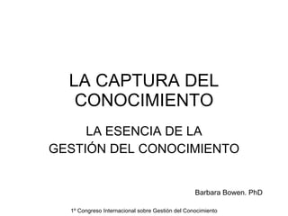 LA CAPTURA DEL CONOCIMIENTO LA ESENCIA DE LA GESTIÓN DEL CONOCIMIENTO 1º Congreso Internacional sobre Gestión del Conocimiento Barbara Bowen. PhD 