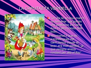 LA CAPUTXETA VERMELLA “ Un dia la, la seva mare li va demanar que portés uns pastissos a la seva àvia a l’altra banda dels bosc, recomanat-li que no  s’entretingués pel cami,doncs creuar el bosc era molt perillós, ja que sempre anava rondant per allà el llop” 