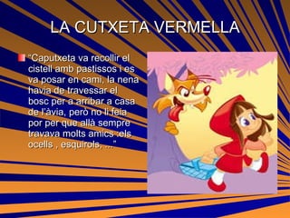LA CUTXETA VERMELLA “ Caputxeta va recollir el cistell amb pastissos i es va posar en cami, la nena havia de travessar el bosc per a arribar a casa de l’àvia, però no li feia por per que allà sempre travava molts amics :els ocells , esquirols, ...” 