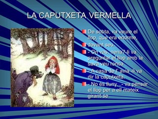 LA CAPUTXETA   VERMELLA De sobta, va veure el llop, que era enorme, davant seu. - On vas, nena?-li va preguntar el llop amb la sava veu ronca - A casa de l’ avia -li va dir la caputxeta. - No és lluny...- va pensar el llop per a ell mateix girant-se 