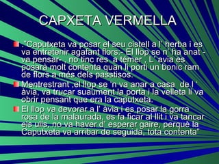 CAPXETA VERMELLA  .”Caputxeta va posar el seu cistell a l’ herba i es va entretenir agafant flors:- El llop se n’ ha anat - va pensar- , no tinc res  a témer , L’ avia es posarà molt contenta quan li porti un bonic ram de flors a més dels passtisos. Mentrestrant ,el llop se ‘n va anar a casa  de l ‘ àvia, va trucar suaument la porta i la velleta li va obrir pensant que era la caputxeta. El llop va devorar a l’ àvia i es posar la gorra rosa de la malaurada, es fa ficar al llit i va tancar els ulls, no va haver d’ esperar gaire, perquè la Caputxeta va arribar de seguida, tota contenta”  