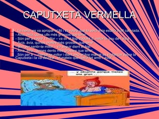 CAPUTXETA VERMELLA “  La nena  es va apropar al llit i va veure que la seva àvia estava molt canviada. - Avia, àvia, quins ulls més grossos que tens! - Són per a veure’ t millor – va dir el llop tractant d’ imitar la veu de l’ àvia  - Àvia, àvia, quines orelles més grosses que tens! - Són per sentir-te millor – va seguir dient el llop. - Àvia ,àvia , quines dents més grosses que tens! . Són per a ... menjar-te millor i dient això el llop malvat es va llançar sobre la Caputxeta i la va devorar , el mateix que havia fet amb l’ àvia” 