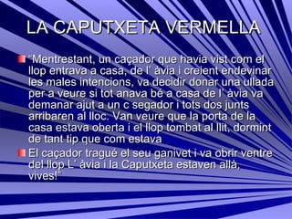 LA CAPUTXETA VERMELLA  “ Mentrestant, un caçador que havia vist com el llop entrava a casa, de l’ àvia i creient endevinar les males intencions, va decidir donar una ullada per a veure si tot anava bé a casa de l’ àvia va demanar ajut a un c segador i tots dos junts arribaren al lloc. Van veure que la porta de la casa estava oberta i el llop tombat al llit, dormint de tant tip que com estava El caçador tragué el seu ganivet i va obrir ventre del llop L’ àvia i la Caputxeta estaven allà, vives!”  