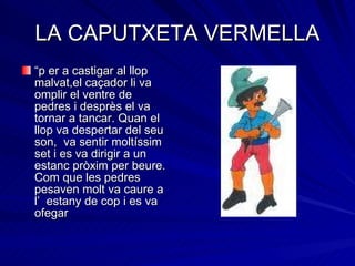 LA CAPUTXETA VERMELLA “ p er a castigar al llop malvat,el caçador li va omplir el ventre de pedres i desprès el va tornar a tancar. Quan el llop va despertar del seu son,  va sentir moltíssim set i es va dirigir a un estanc pròxim per beure. Com que les pedres pesaven molt va caure a l’  estany de cop i es va ofegar 