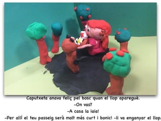 Caputxeta anava feliç pel bosc quan el llop aparegué.
-On vas?
-A casa la iaia!
-Per allí el teu passeig serà molt més curt i bonic! -li va enganyar el llop.
 