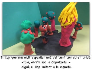 El llop que era molt espavilat anà pel camí correcte i cridà:
-Iaia, obri'm sóc la Caputxeta! -
digué el llop imitant a la xiqueta.
 