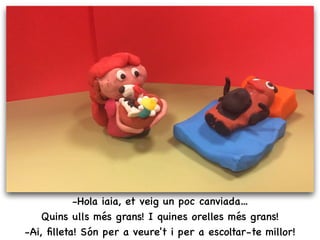 -Hola iaia, et veig un poc canviada...
Quins ulls més grans! I quines orelles més grans!
-Ai, ﬁlleta! Són per a veure't i per a escoltar-te millor!
 