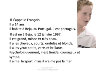Il s’appelle François.
Il a 14 ans.
Il habite à Beja, au Portugal. Il est portugais.
Il est né à Beja, le 12 janvier 1997.
Il est grand, mince et très beau.
Il a les cheveux, courts, ondulés et blonds.
Il a les yeux petits, verts et brillants.
Psychologiquement, il est timide, courageux et
sympa.
Il aime le sport, mais il n’aime pas la mer.
La caractérisation
travauxdeseleves.blogspot.com

 