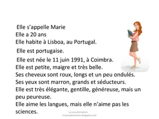 Elle s’appelle Marie
Elle a 20 ans
Elle habite à Lisboa, au Portugal.
Elle est portugaise.
Elle est née le 11 juin 1991, à Coimbra.
Elle est petite, maigre et très belle.
Ses cheveux sont roux, longs et un peu ondulés.
Ses yeux sont marron, grands et séducteurs.
Elle est très élégante, gentille, généreuse, mais un
peu peureuse.
Elle aime les langues, mais elle n’aime pas les
La caractérisation
sciences.
travauxdeseleves.blogspot.com

 
