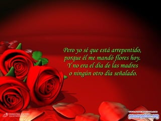 Pero yo sé que está arrepentido,Pero yo sé que está arrepentido,
porque él me mandó flores hoy.porque él me mandó flores hoy.
Y no era el día de las madresY no era el día de las madres
o ningún otro día señalado.o ningún otro día señalado.
 
