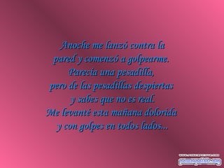 Anoche me lanzó contra laAnoche me lanzó contra la
pared y comenzó a golpearme.pared y comenzó a golpearme.
Parecía una pesadilla,Parecía una pesadilla,
pero de las pesadillas despiertaspero de las pesadillas despiertas
y sabes que no es real.y sabes que no es real.
Me levanté esta mañana doloridaMe levanté esta mañana dolorida
y con golpes en todos lados...y con golpes en todos lados...
 
