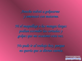 Anoche volvió a golpearmeAnoche volvió a golpearme
y amenazó con matarme.y amenazó con matarme.
Ni el maquillaje o las mangas largasNi el maquillaje o las mangas largas
podían esconder las cortadas ypodían esconder las cortadas y
golpes que me ocasionó esta vez.golpes que me ocasionó esta vez.
No pude ir al trabajo hoy, porqueNo pude ir al trabajo hoy, porque
no quería que se dieran cuenta.no quería que se dieran cuenta.
 