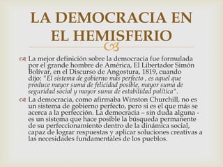 LA DEMOCRACIA EN
EL HEMISFERIO



 La mejor definición sobre la democracia fue formulada
por el grande hombre de América, El Libertador Simón
Bolívar, en el Discurso de Angostura, 1819, cuando
dijo: "El sistema de gobierno más perfecto , es aquel que
produce mayor suma de felicidad posible, mayor suma de
seguridad social y mayor suma de estabilidad política".
 La democracia, como afirmaba Winston Churchill, no es
un sistema de gobierno perfecto, pero si es el que más se
acerca a la perfección. La democracia – sin duda alguna es un sistema que hace posible la búsqueda permanente
de su perfeccionamiento dentro de la dinámica social,
capaz de lograr respuestas y aplicar soluciones creativas a
las necesidades fundamentales de los pueblos.

 