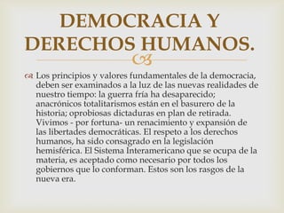 DEMOCRACIA Y
DERECHOS HUMANOS.



 Los principios y valores fundamentales de la democracia,
deben ser examinados a la luz de las nuevas realidades de
nuestro tiempo: la guerra fría ha desaparecido;
anacrónicos totalitarismos están en el basurero de la
historia; oprobiosas dictaduras en plan de retirada.
Vivimos - por fortuna- un renacimiento y expansión de
las libertades democráticas. El respeto a los derechos
humanos, ha sido consagrado en la legislación
hemisférica. El Sistema Interamericano que se ocupa de la
materia, es aceptado como necesario por todos los
gobiernos que lo conforman. Estos son los rasgos de la
nueva era.

 