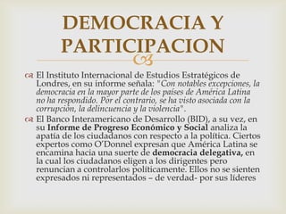 DEMOCRACIA Y
PARTICIPACION



 El Instituto Internacional de Estudios Estratégicos de
Londres, en su informe señala: "Con notables excepciones, la
democracia en la mayor parte de los países de América Latina
no ha respondido. Por el contrario, se ha visto asociada con la
corrupción, la delincuencia y la violencia".
 El Banco Interamericano de Desarrollo (BID), a su vez, en
su Informe de Progreso Económico y Social analiza la
apatía de los ciudadanos con respecto a la política. Ciertos
expertos como O’Donnel expresan que América Latina se
encamina hacia una suerte de democracia delegativa, en
la cual los ciudadanos eligen a los dirigentes pero
renuncian a controlarlos políticamente. Ellos no se sienten
expresados ni representados – de verdad- por sus líderes

 