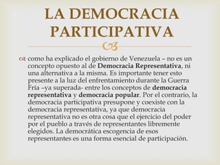 LA DEMOCRACIA
PARTICIPATIVA



 como ha explicado el gobierno de Venezuela – no es un
concepto opuesto al de Democracia Representativa, ni
una alternativa a la misma. Es importante tener esto
presente a la luz del enfrentamiento durante la Guerra
Fría –ya superada- entre los conceptos de democracia
representativa y democracia popular. Por el contrario, la
democracia participativa presupone y coexiste con la
democracia representativa, ya que democracia
representativa no es otra cosa que el ejercicio del poder
por el pueblo a través de representantes libremente
elegidos. La democrática escogencia de esos
representantes es una forma esencial de participación.

 