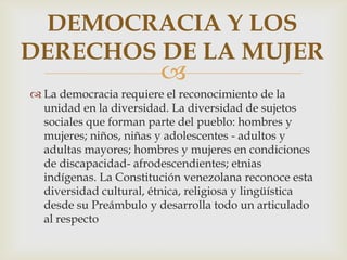 DEMOCRACIA Y LOS
DERECHOS DE LA MUJER



 La democracia requiere el reconocimiento de la
unidad en la diversidad. La diversidad de sujetos
sociales que forman parte del pueblo: hombres y
mujeres; niños, niñas y adolescentes - adultos y
adultas mayores; hombres y mujeres en condiciones
de discapacidad- afrodescendientes; etnias
indígenas. La Constitución venezolana reconoce esta
diversidad cultural, étnica, religiosa y lingüística
desde su Preámbulo y desarrolla todo un articulado
al respecto

 