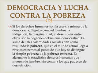 DEMOCRACIA Y LUCHA
CONTRA LA POBREZA



 Si los derechos humanos son la esencia misma de la
democracia, flagelos como el hambre, la
indigencia, la marginalidad, el desempleo, entre
otros, son la negación del sistema democrático. La
suma de tales calamidades sociales dan como
resultado la pobreza, que en el mundo actual llega a
niveles extremos al punto de que hoy se distingue
la simple pobreza de la pobreza extrema. Es
alarmante la estadística de seres humanos que
mueren de hambre, sin contar a los que padecen de
desnutrición.

 