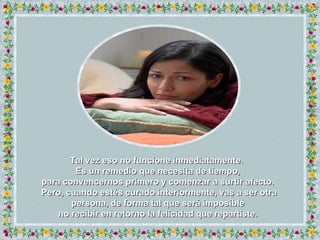 Tal vez eso no funcione inmediatamente.  Es un remedio que necesita de tiempo, para convencernos primero y comenzar a surtir afecto.  Pero, cuando estés curado interiormente, vas a ser otra persona, de forma tal que será imposible no recibir en retorno la felicidad que repartiste. 
