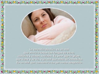 La carencia afectiva es un mal  que afecta a todos los rangos de edad,  culturas y clases sociales. Es peor que la gripe,  que viene y se va, o un mal que mata de inmediato. Es un mal que consume a las personas despacito. 