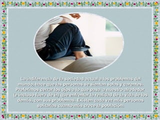 La indiferencia de la sociedad actual a los problemas del mundo, hace que las personas se sientan solas y carentes. Preferimos cerrar los ojos a lo que pasa  a nuestro alrededor  (e incluso fuera de él) que enfrentar la realidad de la vida de los demás, con sus problemas. Existen cada vez más personas solitarias cuanto más crece la población. 