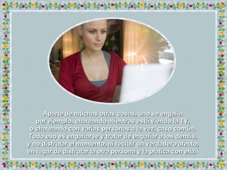 Aparte de muchas otras cosas, uno se engaña por ejemplo, chateando mientras está viendo la TV, o chateando con varias personas a la vez, caso común. Todo eso es engañarse y tratar de engañar a los demás, y no disfrutar el momento, ni recibir un verdadero afecto, en lugar de disfrutar la otra persona y la platica con ella.  