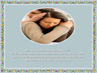 Más que hablar, necesitamos vivir.  El día que las personas comprendan que la solución está dentro de ellas mismas, entonces el mundo tendrá una oportunidad para salir de éste caos.  