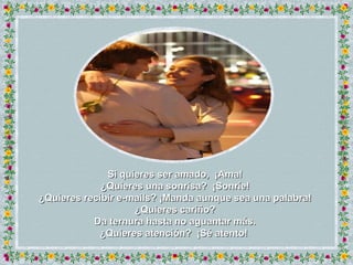 Si quieres ser amado,  ¡Ama! ¿Quieres una sonrisa?  ¡Sonríe! ¿ Quieres recibir e-mails?  ¡ Manda aunque sea una palabra! ¿ Quieres cariño? Da ternura hasta no aguantar más. ¿ Quieres atención?  ¡ Sé atento!  