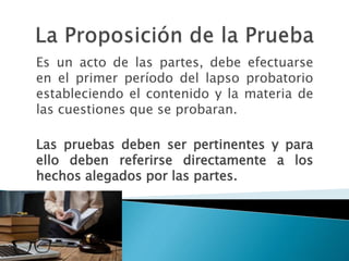 Es un acto de las partes, debe efectuarse
en el primer período del lapso probatorio
estableciendo el contenido y la materia de
las cuestiones que se probaran.
Las pruebas deben ser pertinentes y para
ello deben referirse directamente a los
hechos alegados por las partes.
 