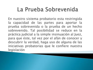En nuestro sistema probatorio esta restringida
la capacidad de las partes para aportar la
prueba sobrevenida o la prueba de un hecho
sobrevenido. Tal posibilidad se reduce en la
práctica judicial a la simple insinuación al Juez,
para que éste, tal vez por el afán de conocer y
descubrir la verdad, haga uso de alguna de las
iniciativas probatorias que le confiere nuestra
legislación
 