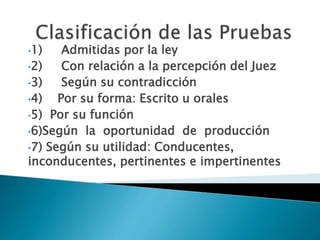 •1) Admitidas por la ley
•2) Con relación a la percepción del Juez
•3) Según su contradicción
•4) Por su forma: Escrito u orales
•5) Por su función
•6)Según la oportunidad de producción
•7) Según su utilidad: Conducentes,
inconducentes, pertinentes e impertinentes
 